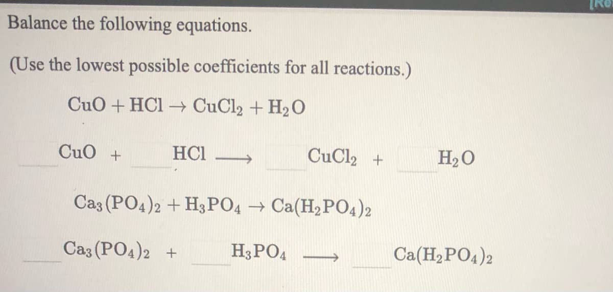 Balance the following equations.
(Use the lowest possible coefficients for all reactions.)
CuO + HCI → CuCl2 + H2O
CuO +
HCI
CuCl2 +
H2O
Caz (PO4)2 + H3PO4 → Ca(H,PO4)2
Ca3 (PO4)2 +
H3PO4
Ca(H2PO4)2
