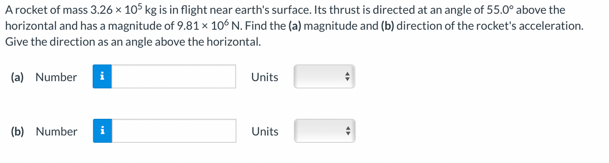 A rocket of mass 3.26 × 105 kg is in flight near earth's surface. Its thrust is directed at an angle of 55.0° above the
horizontal and has a magnitude of 9.81 × 106 N. Find the (a) magnitude and (b) direction of the rocket's acceleration.
Give the direction as an angle above the horizontal.
(a) Number
(b) Number
i
Units
Units