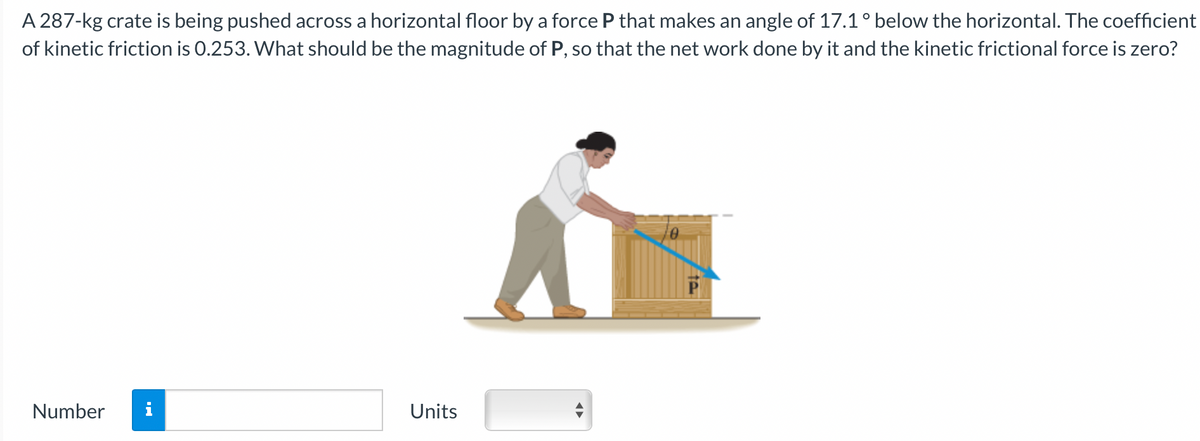A 287-kg crate is being pushed across a horizontal floor by a force P that makes an angle of 17.1 ° below the horizontal. The coefficient
of kinetic friction is 0.253. What should be the magnitude of P, so that the net work done by it and the kinetic frictional force is zero?
Number
M.
Units