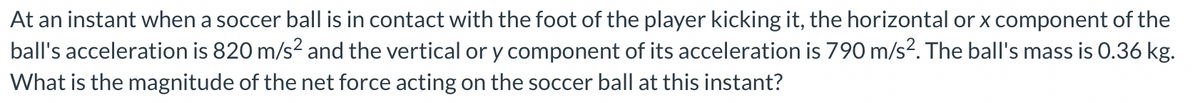 At an instant when a soccer ball is in contact with the foot of the player kicking it, the horizontal or x component of the
ball's acceleration is 820 m/s² and the vertical or y component of its acceleration is 790 m/s². The ball's mass is 0.36 kg.
What is the magnitude of the net force acting on the soccer ball at this instant?