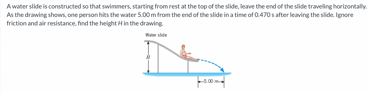 A water slide is constructed so that swimmers, starting from rest at the top of the slide, leave the end of the slide traveling horizontally.
As the drawing shows, one person hits the water 5.00 m from the end of the slide in a time of 0.470 s after leaving the slide. Ignore
friction and air resistance, find the height H in the drawing.
Water slide
H
-5.00 m-