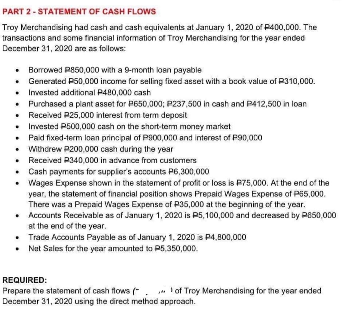 PART 2-STATEMENT OF CASH FLOWS
Troy Merchandising had cash and cash equivalents at January 1, 2020 of P400,000. The
transactions and some financial information of Troy Merchandising for the year ended
December 31, 2020 are as follows:
Borrowed P850,000 with a 9-month loan payable
Generated P50,000 income for selling fixed asset with a book value of P310,000.
● Invested additional P480,000 cash
●
●
●
●
●
●
●
●
●
Purchased a plant asset for P650,000; P237,500 in cash and P412,500 in loan
Received P25,000 interest from term deposit
Invested P500,000 cash on the short-term money market
Paid fixed-term loan principal of P900,000 and interest of P90,000
Withdrew P200,000 cash during the year
Received P340,000 in advance from customers
Cash payments for supplier's accounts P6,300,000
Wages Expense shown in the statement of profit or loss is P75,000. At the end of the
year, the statement of financial position shows Prepaid Wages Expense of P65,000.
There was a Prepaid Wages Expense of P35,000 at the beginning of the year.
Accounts Receivable as of January 1, 2020 is P5,100,000 and decreased by P650,000
at the end of the year.
Trade Accounts Payable as of January 1, 2020 is P4,800,000
Net Sales for the year amounted to P5,350,000.
REQUIRED:
Prepare the statement of cash flows (*.
December 31, 2020 using the direct method approach.
of Troy Merchandising for the year ended