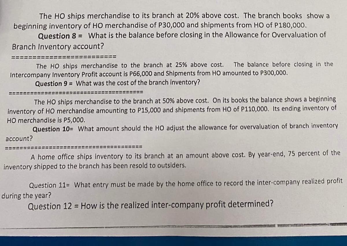 The HO ships merchandise to its branch at 20% above cost. The branch books show a
beginning inventory of HO merchandise of P30,000 and shipments from HO of P180,000.
Question 8 What is the balance before closing in the Allowance for Overvaluation of
Branch Inventory account?
The HO ships merchandise to the branch at 25% above cost. The balance before closing in the
Intercompany Inventory Profit account is P66,000 and Shipments from HO amounted to P300,000.
Question 9= What was the cost of the branch inventory?
======
The HO ships merchandise to the branch at 50% above cost. On its books the balance shows a beginning
inventory of HO merchandise amounting to P15,000 and shipments from HO of P110,000. Its ending inventory of
HO merchandise is P5,000.
Question 10= What amount should the HO adjust the allowance for overvaluation of branch inventory
account?
A home office ships inventory to its branch at an amount above cost. By year-end, 75 percent of the
inventory shipped to the branch has been resold to outsiders.
Question 11= What entry must be made by the home office to record the inter-company realized profit
during the year?
Question 12 = How is the realized inter-company profit determined?