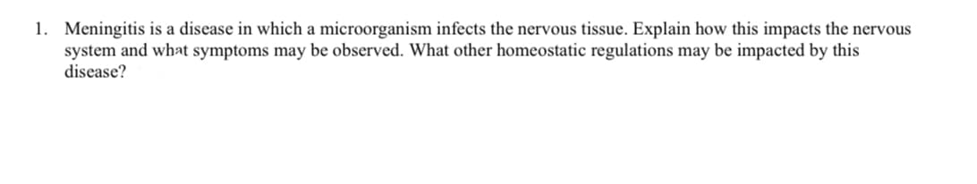 1. Meningitis is a disease in which a microorganism infects the nervous tissue. Explain how this impacts the nervous
system and what symptoms may be observed. What other homeostatic regulations may be impacted by this
disease?