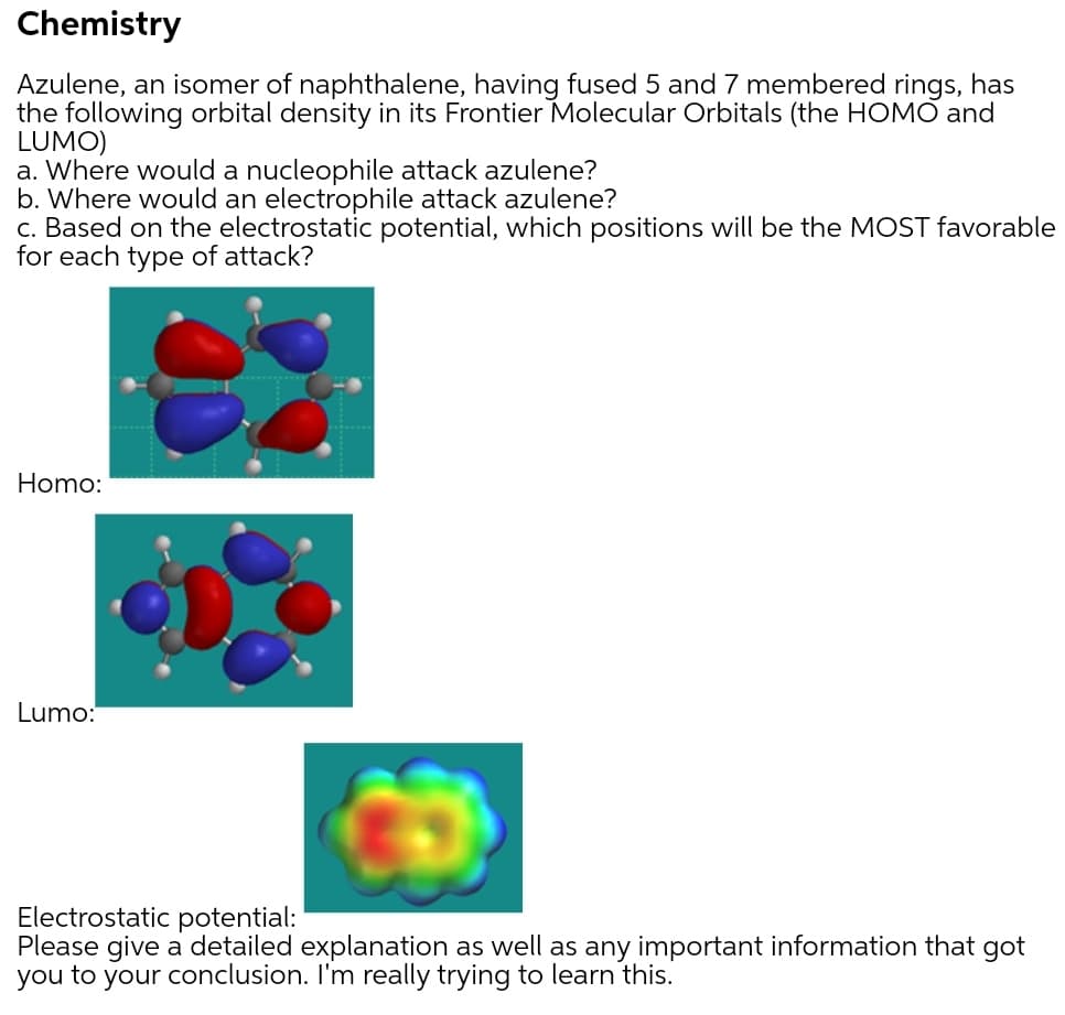 Chemistry
Azulene, an isomer of naphthalene, having fused 5 and 7 membered rings, has
the following orbital density in its Frontier Molecular Orbitals (the HOMO and
LUMO)
a. Where would a nucleophile attack azulene?
b. Where would an electrophile attack azulene?
c. Based on the electrostatic potential, which positions will be the MOST favorable
for each type of attack?
Homo:
Lumo:
Electrostatic potential:
Please give a detailed explanation as well as any important information that got
you to your conclusion. I'm really trying to learn this.
