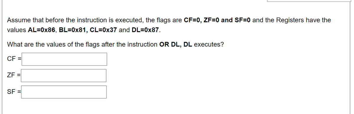 Assume that before the instruction is executed, the flags are CF=0, ZF=0 and SF=0 and the Registers have the
values AL=0x86, BL=0x81, CL=0x37 and DL=0x87.
What are the values of the flags after the instruction OR DL, DL executes?
CF =
ZF =
SF =
