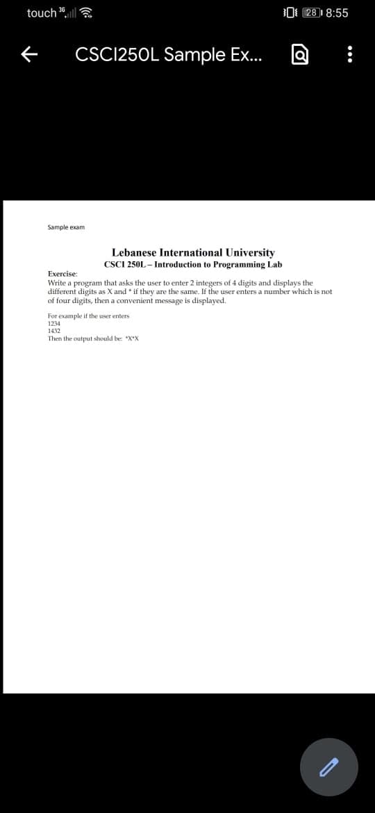 touch ",ll a
O 28 1 8:55
CSC1250L Sample Ex...
Sample exam
Lebanese International University
CSCI 250L – Introduction to Programming Lab
Exercise
Write a program that asks the user to enter 2 integers of 4 digits and displays the
different digits as X and * if they are the same. If the user enters a number which is not
of four digits, then a convenient message is displayed.
For example if the user enters
1234
1432
Then the output should be: "X*X
