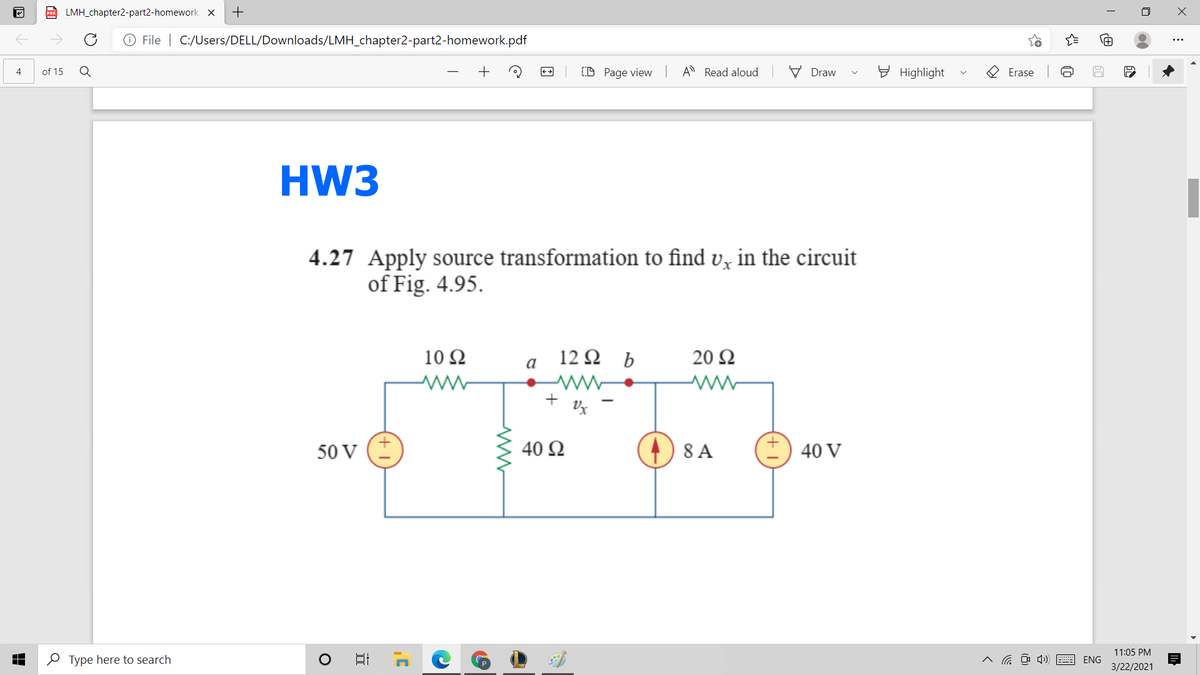 LMH_chapter2-part2-homework. X
+
O File | C:/Users/DELL/Downloads/LMH_chapter2-part2-homework.pdf
(D Page view
A Read aloud
V Draw
E Highlight
4
of 15
Erase
HW3
4.27 Apply source transformation to find v, in the circuit
of Fig. 4.95.
10 Ω
12 2 b
20 Ω
a
+
50 V
40 Ω
8 A
40 V
11:05 PM
O Type here to search
A a O 4) E ENG
3/22/2021
近
