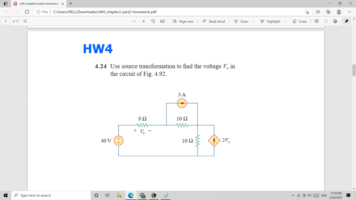 P LMH_chapter2-part2-homework. X
+
O File | C:/Users/DELL/Downloads/LMH_chapter2-part2-homework.pdf
of 15
D Page view A Read aloud
V Draw
E Highlight
O Erase
5
HW4
4.24 Use source transformation to find the voltage Vỵ in
the circuit of Fig. 4.92.
ЗА
10 Ω
+ V,
40 V (+
10 Ω
2V,
11:10 PM
O Type here to search
A a O 4) E ENG
3/22/2021
近
