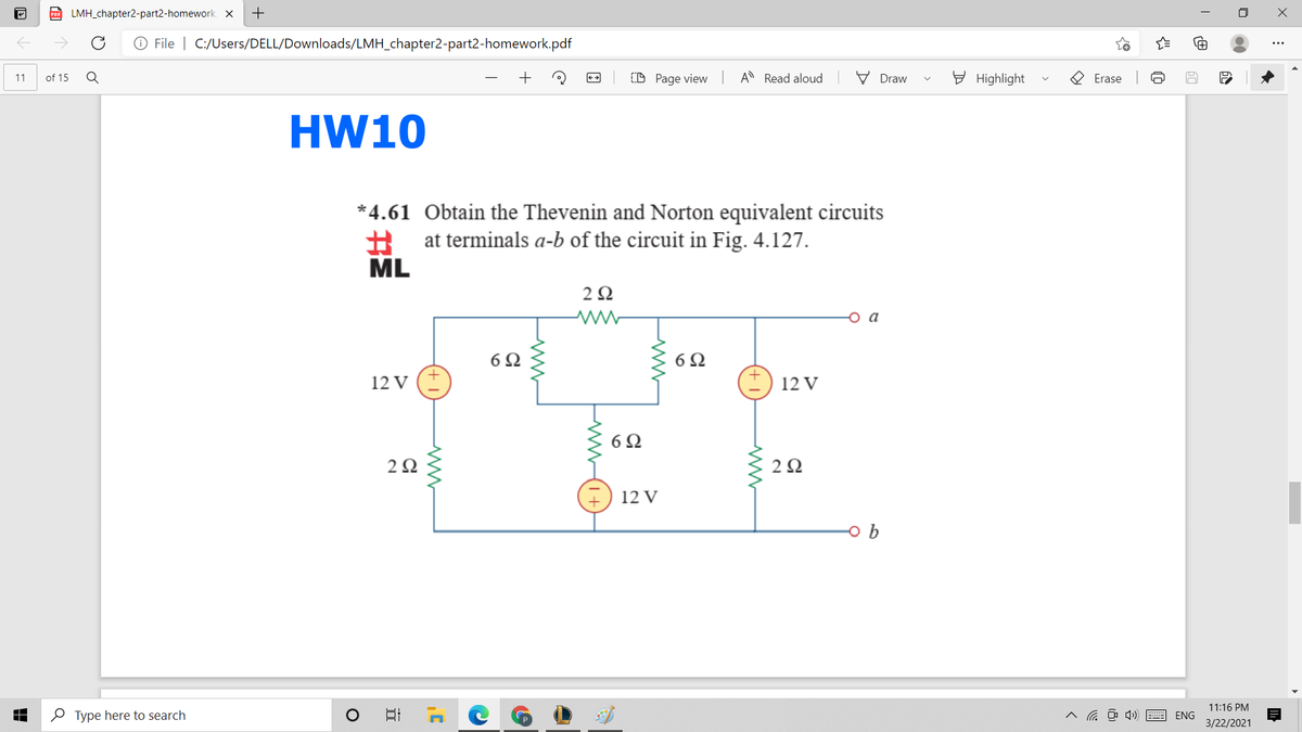 D LMH_chapter2-part2-homework. X
+
O File | C:/Users/DELL/Downloads/LMH_chapter2-part2-homework.pdf
D Page view A Read aloud
V Draw
E Highlight
O Erase
11
of 15
HW10
*4.61 Obtain the Thevenin and Norton equivalent circuits
A at terminals a-b of the circuit in Fig. 4.127.
ML
2Ω
o a
6Ω
12 V (+
I) 12 V
6 Q
2 2
12 V
11:16 PM
O Type here to search
^ a D 4) E ENG
3/22/2021
