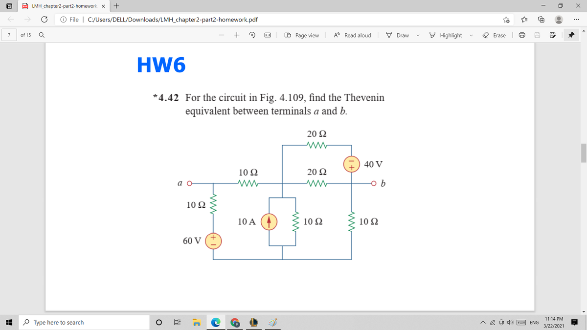 D LMH_chapter2-part2-homework. X
+
O File | C:/Users/DELL/Downloads/LMH_chapter2-part2-homework.pdf
of 15
D Page view A Read aloud
V Draw
E Highlight
O Erase
7
HW6
*4.42 For the circuit in Fig. 4.109, find the Thevenin
equivalent between terminals a and b.
20 Ω
40 V
10 Ω
20 Ω
10Ω
10 A
10 Ω
10 Ω
60 V (+
11:14 PM
O Type here to search
ENG
3/22/2021

