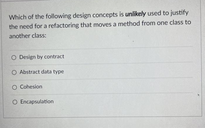 Which of the following design concepts is unlikely used to justify
the need for a refactoring that moves a method from one class to
another class:
O Design by contract
O Abstract data type
O Cohesion
O Encapsulation
