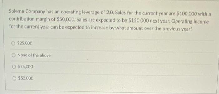 Solemn Company has an operating leverage of 2.O. Sales for the current year are $100,000 with a
contribution margin of $50,000. Sales are expected to be $150,000 next year. Operating income
for the current year can be expected to increase by what amount over the previous year?
O $25,000
O None of the above
O $75,000
O $50,000

