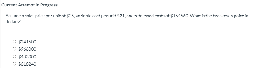 Current Attempt in Progress
Assume a sales price per unit of $25, variable cost per unit $21, and total fixed costs of $154560. What is the breakeven point in
dollars?
$241500
$966000
$483000
$618240
