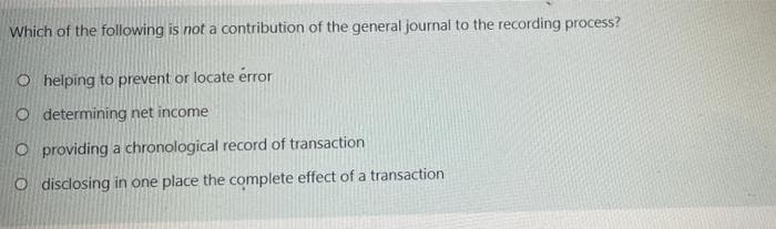 Which of the following is not a contribution of the general journal to the recording process?
O helping to prevent or locate érror
O determining net income
O providing a chronological record of transaction
O disclosing in one place the complete effect of a transaction
