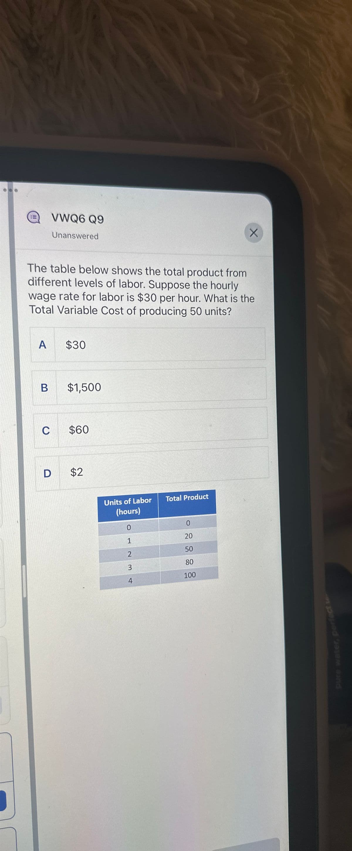 A
VWQ6 Q9
B
Unanswered
The table below shows the total product from
different levels of labor. Suppose the hourly
wage rate for labor is $30 per hour. What is the
Total Variable Cost of producing 50 units?
$30
$1,500
C $60
D $2
Units of Labor
(hours)
0
1
2
3
4
Total Product
X
0
20
50
80
100
pure water, perfect te