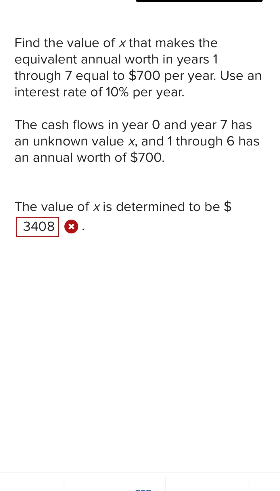 Find the value of x that makes the
equivalent annual worth in years 1
through 7 equal to $700 per year. Use an
interest rate of 10% per year.
The cash flows in year 0 and year 7 has
an unknown value x, and 1 through 6 has
an annual worth of $700.
The value of x is determined to be $
3408 x