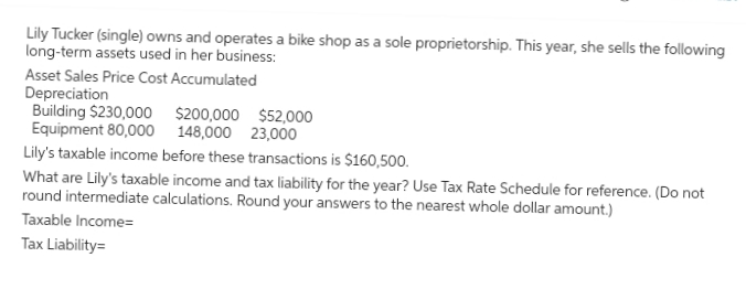 Lily Tucker (single) owns and operates a bike shop as a sole proprietorship. This year, she sells the following
long-term assets used in her business:
Asset Sales Price Cost Accumulated
Depreciation
Building $230,000 $200,000 $52,000
Equipment 80,000 148,000 23,000
Lily's taxable income before these transactions is $160,500.
What are Lily's taxable income and tax liability for the year? Use Tax Rate Schedule for reference. (Do not
round intermediate calculations. Round your answers to the nearest whole dollar amount.)
Taxable Income=
Tax Liability=
