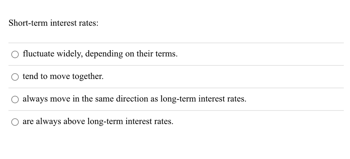 Short-term interest rates:
fluctuate widely, depending on their terms.
tend to move together.
always move in the same direction as long-term interest rates.
are always above long-term interest rates.