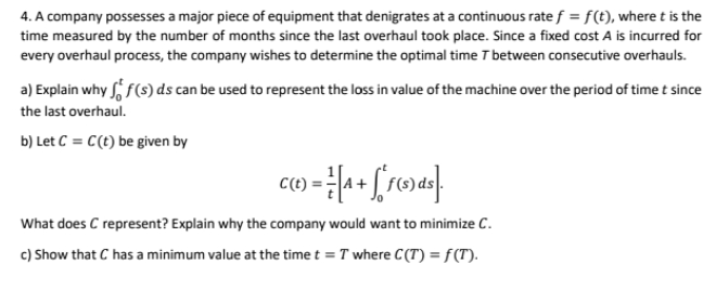 4. A company possesses a major piece of equipment that denigrates at a continuous rate f = f(t), where t is the
time measured by the number of months since the last overhaul took place. Since a fixed cost A is incurred for
every overhaul process, the company wishes to determine the optimal time T between consecutive overhauls.
a) Explain why f(s) ds can be used to represent the loss in value of the machine over the period of time t since
the last overhaul.
b) Let C = C(t) be given by
C(t)
What does C represent? Explain why the company would want to minimize C.
c) Show that C has a minimum value at the time t = T where C(T) = f(T).
