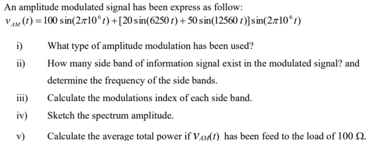 An amplitude modulated signal has been express as follow:
V AM (1) = 100 sin(2a10ʻt)+[20 sin(6250 t) + 50 sin(12560 t)]sin(2710°t)
i)
What type of amplitude modulation has been used?
ii)
How many side band of information signal exist in the modulated signal? and
determine the frequency of the side bands.
iii)
Calculate the modulations index of each side band.
iv)
Sketch the spectrum amplitude.
v)
Calculate the average total power if VAM(t) has been feed to the load of 100 2Q.
