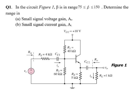 Q1. In the circuit Figure 1, ß is in range 75 < p s150 .Determine the
range in
(a) Small signal voltage gain, Av
(b) Small signal current gain, Ai
Vcc=+10 V
R
40 k2
Rg = 4 k2 Cci
R.
Ccz
i,
Figure 1
R2 =
60 k2
RE=
5 k2
i13
RL =1 k2
ww
ww
