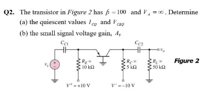 Q2. The transistor in Figure 2 has 6 = 100 and V, =0. Determine
(a) the quiescent values lco and Vczo
CEQ
(b) the small signal voltage gain, 4,
Figure 2
RE=
10 k2
Re=
5 k2
R%3=
50 k2
v* =+10 V
V=-10 V
