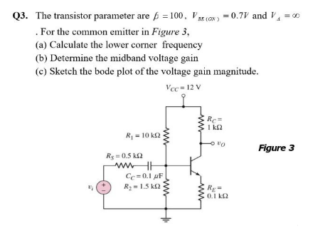 Q3. The transistor parameter are 6 = 100, VaE (ON ) = 0.7V and V = 0
. For the common emitter in Figure 3,
(a) Calculate the lower corner frequency
(b) Determine the midband voltage gain
(c) Sketch the bode plot of the voltage gain magnitude.
Vcc = 12 V
Rc=
I k2
R = 10 k2
On o
Figure 3
Rg = 0.5 k2
wwHE
Cc= 0.1 uF
R2 = 1.5 k2
RE =
0.1 k2
ww

