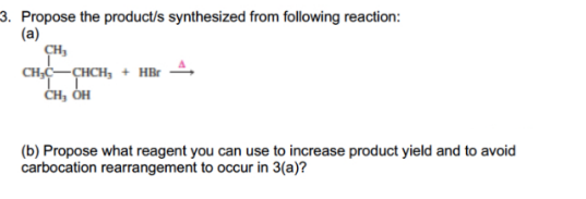 3. Propose the product/s synthesized from following reaction:
(a)
CHC-CHCH, + HBr
ČH, ÓH
(b) Propose what reagent you can use to increase product yield and to avoid
carbocation rearrangement to occur in 3(a)?
