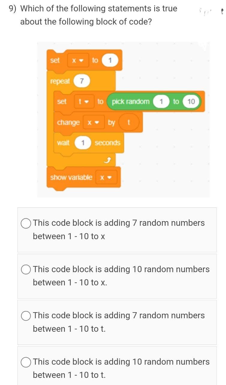 9) Which of the following statements is true
about the following block of code?
set
X
to
1
repeat 7
set
to pick random
1
to
10
change x
by t
wait
1
seconds
show variable x
This code block is adding 7 random numbers
between 1 - 10 to x
O This code block is adding 10 random numbers
between 1- 10 to x.
This code block is adding 7 random numbers
between 1 - 10 to t.
This code block is adding 10 random numbers
between 1 - 10 to t.
