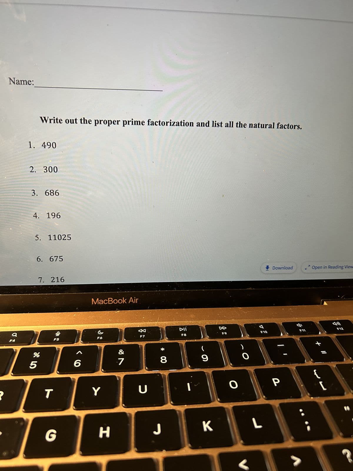 Name:
a
Write out the proper prime factorization and list all the natural factors.
1. 490
2. 300
3. 686
4. 196
5. 11025
6. 675
7. 216
5
%
F5
BAE
6
T
MacBook Air
G
G
F
Y
H
&
-7
K
F7
U
* 00
8
J
DII
F8
Ï
9
K
소요
O
L
Download <Open in Reading View
P
V
+ 11
{
13
[
F12
?