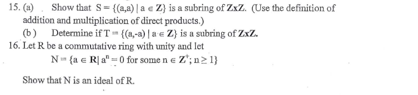 15. (a)
Show that S= {(a,a) | a e Z} is a subring of ZxZ. (Use the definition of
addition and multiplication of direct products.)
(b)
Determine if T={(a,-a) | a e Z} is a subring of ZxZ.
16. Let R be a commutative ring with unity and let
N= {a e R| a" = 0 for some n e Z*; n> 1}
Show that N is an ideal of R.
