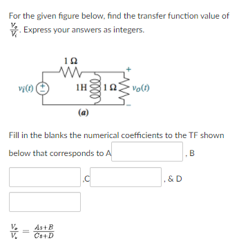 For the given figure below, find the transfer function value of
V. Express your answers as integers.
10
vị(1) (
1H
volt)
(a)
Fill in the blanks the numerical coefficients to the TF shown
below that corresponds to A
B
, & D
As+B
Cs+D
