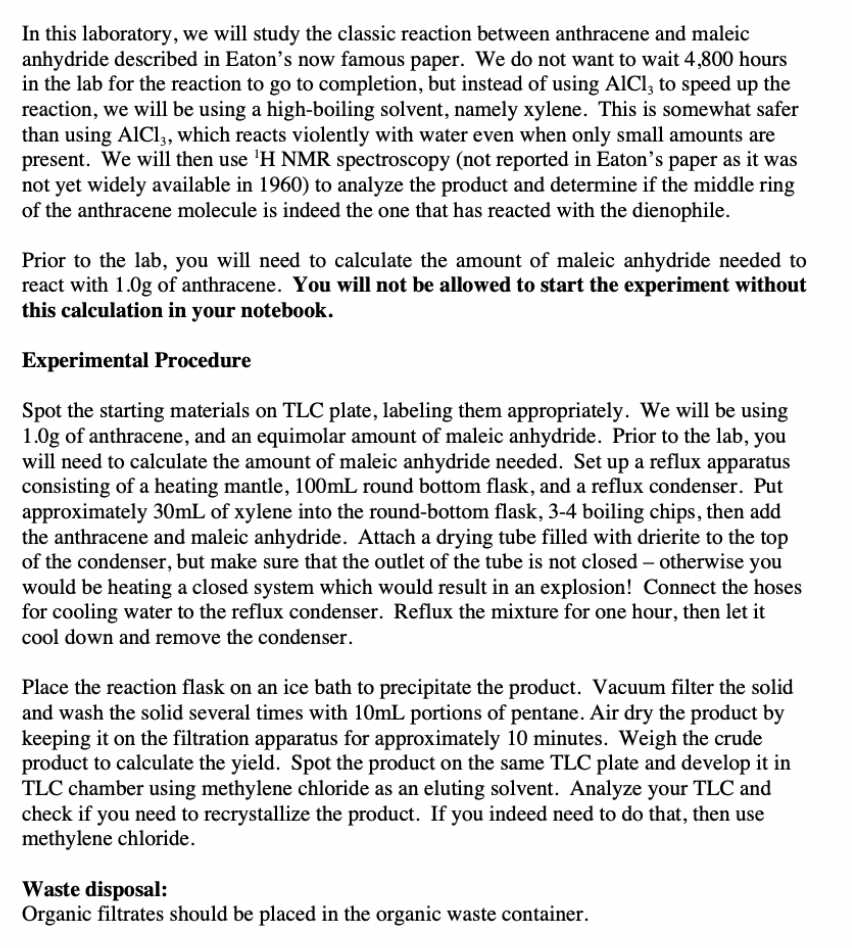 In this laboratory, we will study the classic reaction between anthracene and maleic
anhydride described in Eaton's now famous paper. We do not want to wait 4,800 hours
in the lab for the reaction to go to completion, but instead of using AICI, to speed up the
reaction, we will be using a high-boiling solvent, namely xylene. This is somewhat safer
than using AICI, which reacts violently with water even when only small amounts are
present. We will then use 'H NMR spectroscopy (not reported in Eaton's paper as it was
not yet widely available in 1960) to analyze the product and determine if the middle ring
of the anthracene molecule is indeed the one that has reacted with the dienophile.
Prior to the lab, you will need to calculate the amount of maleic anhydride needed to
react with 1.0g of anthracene. You will not be allowed to start the experiment without
this calculation in your notebook.
Experimental Procedure
Spot the starting materials on TLC plate, labeling them appropriately. We will be using
1.0g of anthracene, and an equimolar amount of maleic anhydride. Prior to the lab, you
will need to calculate the amount of maleic anhydride needed. Set up a reflux apparatus
consisting of a heating mantle, 100mL round bottom flask, and a reflux condenser. Put
approximately 30mL of xylene into the round-bottom flask, 3-4 boiling chips, then add
the anthracene and maleic anhydride. Attach a drying tube filled with drierite to the top
of the condenser, but make sure that the outlet of the tube is not closed – otherwise you
would be heating a closed system which would result in an explosion! Connect the hoses
for cooling water to the reflux condenser. Reflux the mixture for one hour, then let it
cool down and remove the condenser.
Place the reaction flask on an ice bath to precipitate the product. Vacuum filter the solid
and wash the solid several times with 10mL portions of pentane. Air dry the product by
keeping it on the filtration apparatus for approximately 10 minutes. Weigh the crude
product to calculate the yield. Spot the product on the same TLC plate and develop it in
TLC chamber using methylene chloride as an eluting solvent. Analyze your TLC and
check if you need to recrystallize the product. If you indeed need to do that, then use
methylene chloride.
Waste disposal:
Organic filtrates should be placed in the organic waste container.
