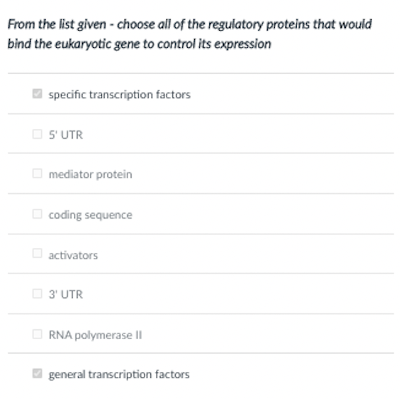 From the list given - choose all of the regulatory proteins that would
bind the eukaryotic gene to control its expression
specific transcription factors
O S' UTR
O mediator protein
O coding sequence
O activators
O 3' UTR
RNA polymerase Il
general transcription factors
