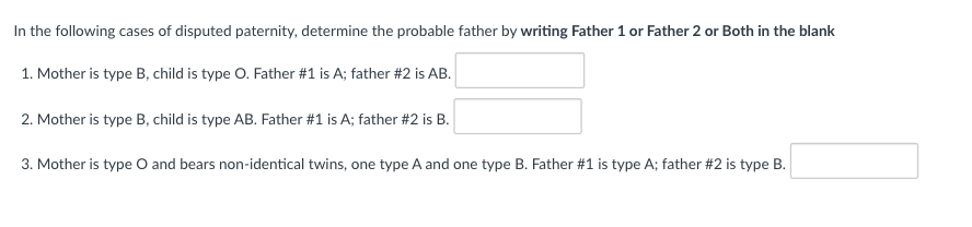 In the following cases of disputed paternity, determine the probable father by writing Father 1 or Father 2 or Both in the blank
1. Mother is type B, child is type O. Father #1 is A; father #2 is AB.
2. Mother is type B, child is type AB. Father #1 is A; father #2 is B.
3. Mother is type O and bears non-identical twins, one type A and one type B. Father #1 is type A; father #2 is type B.
