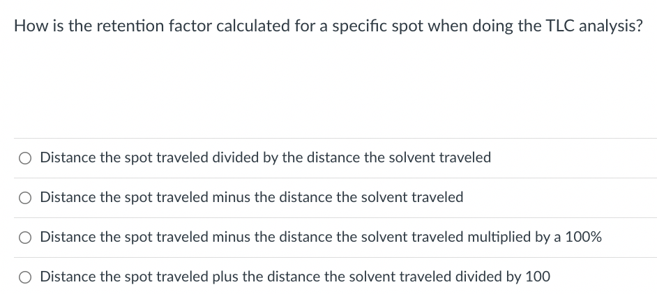 How is the retention factor calculated for a specific spot when doing the TLC analysis?
O Distance the spot traveled divided by the distance the solvent traveled
O Distance the spot traveled minus the distance the solvent traveled
O Distance the spot traveled minus the distance the solvent traveled multiplied by a 100%
O Distance the spot traveled plus the distance the solvent traveled divided by 100
