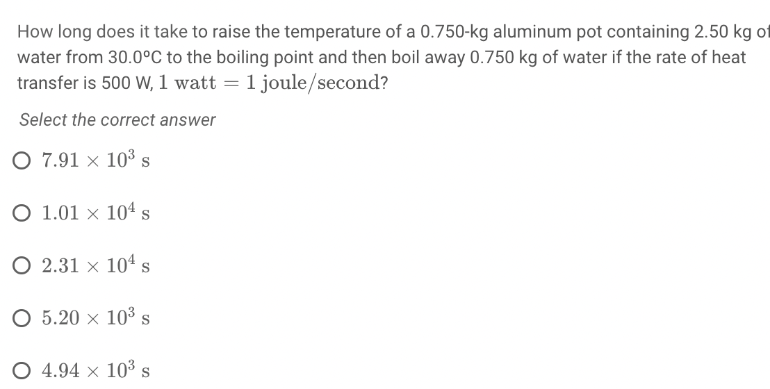How long does it take to raise the temperature of a 0.750-kg aluminum pot containing 2.50 kg ot
water from 30.0°C to the boiling point and then boil away 0.750 kg of water if the rate of heat
transfer is 500 W, 1 watt = 1 joule/second?
Select the correct answer
O 7.91 × 10³ s
O 1.01 × 104 s
O 2.31 x 104s
O 5.20 x 103s
O 4.94 x 103 s
