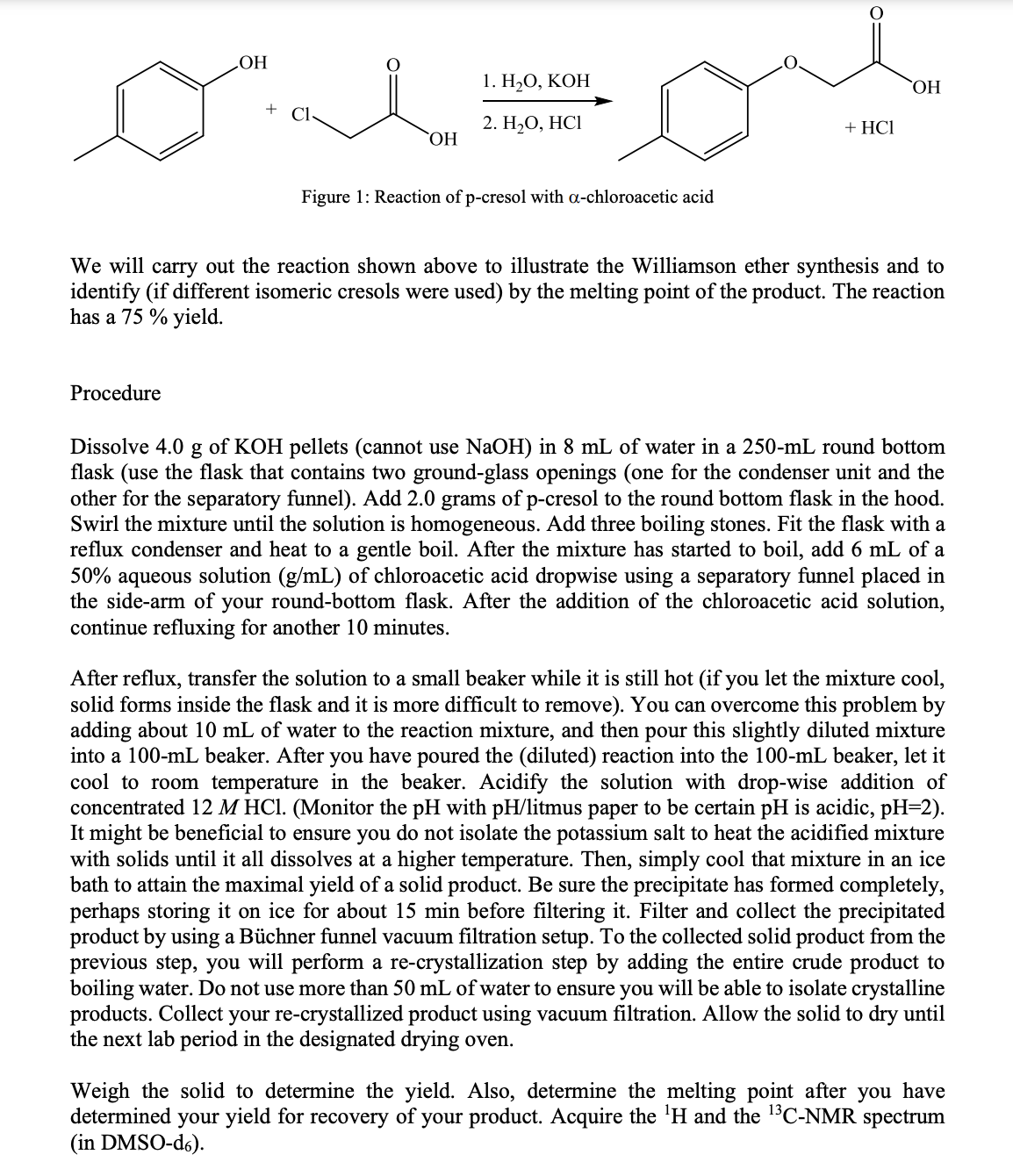 НО
1. Н,О, КОН
+
2. Н,О, НСІ
+ HCІ
HO,
Figure 1: Reaction of p-cresol with a-chloroacetic acid
We will carry out the reaction shown above to illustrate the Williamson ether synthesis and to
identify (if different isomeric cresols were used) by the melting point of the product. The reaction
has a 75 % yield.
Procedure
Dissolve 4.0
g
of KOH pellets (cannot use NaOH) in 8 mL of water in a 250-mL round bottom
flask (use the flask that contains two ground-glass openings (one for the condenser unit and the
other for the separatory funnel). Add 2.0 grams of p-cresol to the round bottom flask in the hood.
Swirl the mixture until the solution is homogeneous. Add three boiling stones. Fit the flask with a
reflux condenser and heat to a gentle boil. After the mixture has started to boil, add 6 mL of a
50% aqueous solution (g/mL) of chloroacetic acid dropwise using a separatory funnel placed in
the side-arm of your round-bottom flask. After the addition of the chloroacetic acid solution,
continue refluxing for another 10 minutes.
After reflux, transfer the solution to a small beaker while it is still hot (if you let the mixture cool,
solid forms inside the flask and it is more difficult to remove). You can overcome this problem by
adding about 10 mL of water to the reaction mixture, and then pour this slightly diluted mixture
into a 100-mL beaker. After you have poured the (diluted) reaction into the 100-mL beaker, let it
cool to room temperature in the beaker. Acidify the solution with drop-wise addition of
concentrated 12 M HCI. (Monitor the pH with pH/litmus paper to be certain pH is acidic, pH=2).
It might be beneficial to ensure you do not isolate the potassium salt to heat the acidified mixture
with solids until it all dissolves at a higher temperature. Then, simply cool that mixture in an ice
bath to attain the maximal yield of a solid product. Be sure the precipitate has formed completely,
perhaps storing it on ice for about 15 min before filtering it. Filter and collect the precipitated
product by using a Büchner funnel vacuum filtration setup. To the collected solid product from the
previous step, you will perform a re-crystallization step by adding the entire crude product to
boiling water. Do not use more than 50 mL of water to ensure you will be able to isolate crystalline
products. Collect your re-crystallized product using vacuum filtration. Allow the solid to dry until
the next lab period in the designated drying oven.
Weigh the solid to determine the yield. Also, determine the melting point after you have
determined your yield for recovery of your product. Acquire the 'H and the 1C-NMR spectrum
(in DMSO-ds).
