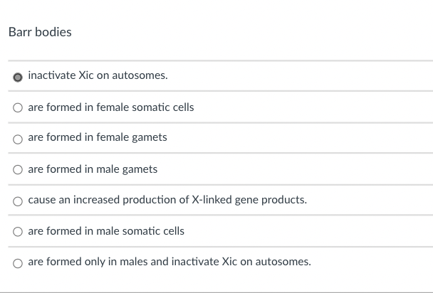 Barr bodies
inactivate Xic on autosomes.
are formed in female somatic cells
are formed in female gamets
are formed in male gamets
cause an increased production of X-linked gene products.
are formed in male somatic cells
are formed only in males and inactivate Xic on autosomes.
