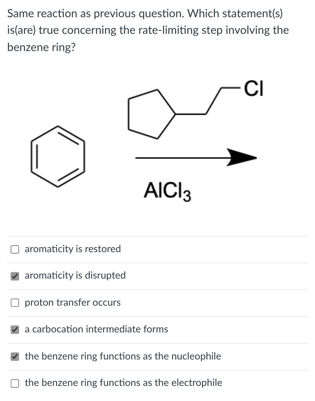 Same reaction as previous question. Which statement(s)
is(are) true concerning the rate-limiting step involving the
benzene ring?
CI
AICI3
aromaticity is restored
aromaticity is disrupted
proton transfer occurs
a carbocation intermediate forms
the benzene ring functions as the nucleophile
the benzene ring functions as the electrophile

