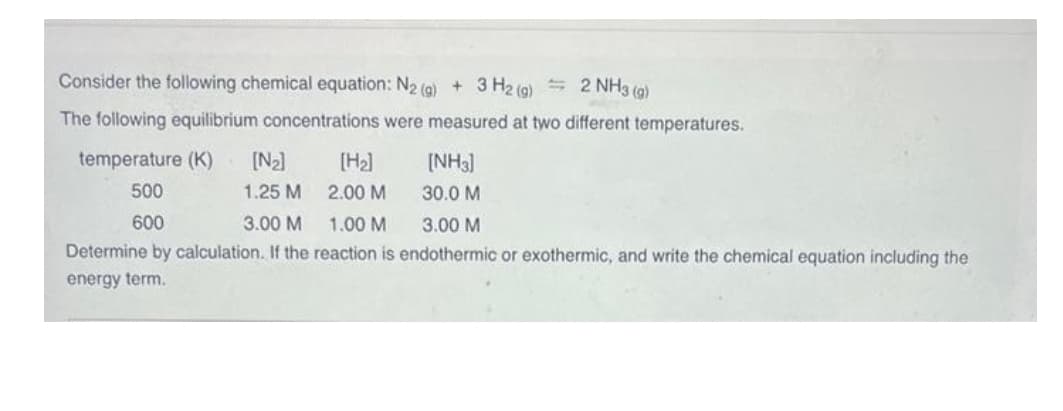 Consider the following chemical equation: N2(g) + 3 H2(g) = 2 NH3(g)
The following equilibrium concentrations were measured at two different temperatures.
temperature (K)
[N₂] [H₂]
500
1.25 M
2.00 M
600
3.00 M
1.00 M
3.00 M
Determine by calculation. If the reaction is endothermic or exothermic, and write the chemical equation including the
energy term.
[NH3]
30.0 M