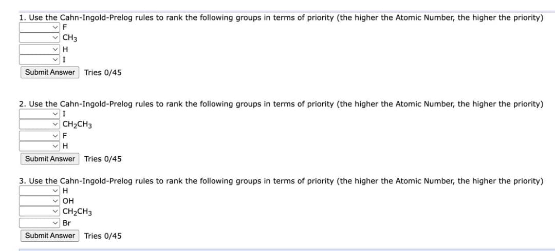 1. Use the Cahn-Ingold-Prelog rules to rank the following groups in terms of priority (the higher the Atomic Number, the higher the priority)
F
✓CH3
✓H
I
Submit Answer Tries 0/45
2. Use the Cahn-Ingold-Prelog rules to rank the following groups in terms of priority (the higher the Atomic Number, the higher the priority)
VI
CH₂CH3
F
✓H
Submit Answer Tries 0/45
3. Use the Cahn-Ingold-Prelog rules to rank the following groups in terms of priority (the higher the Atomic Number, the higher the priority)
✓H
✓OH
✓CH₂CH3
Br
Submit Answer
Tries 0/45