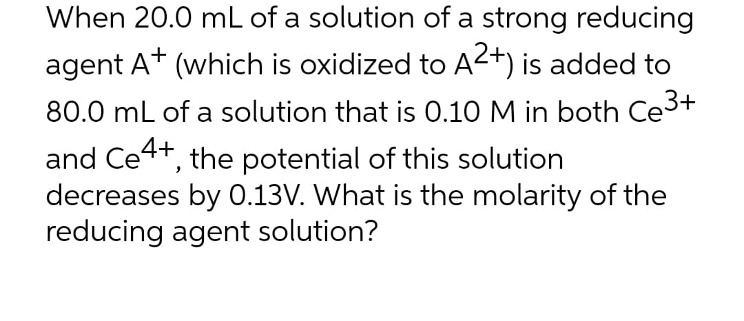 When 20.0 mL of a solution of a strong reducing
agent A+ (which is oxidized to A2+) is added to
80.0 mL of a solution that is 0.10 M in both Ce³+
and Ce4+, the potential of this solution
decreases by 0.13V. What is the molarity of the
reducing agent solution?