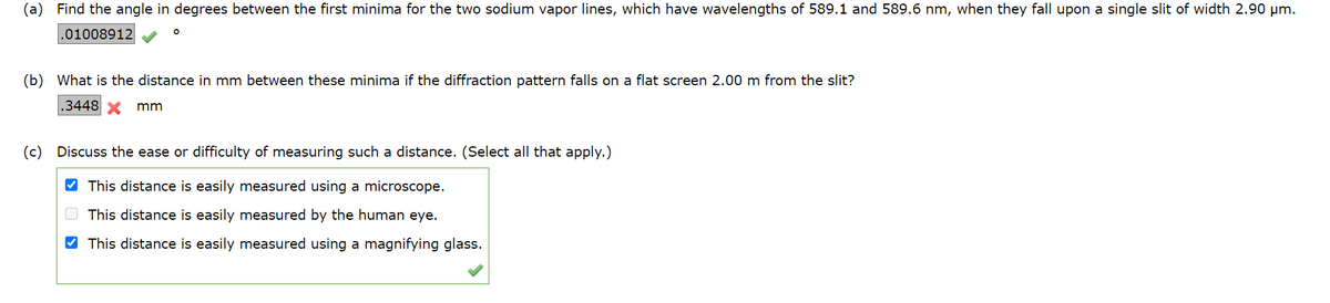 Find the angle in degrees between the first minima for the two sodium vapor lines, which have wavelengths of 589.1 and 589.6 nm, when they fall upon a single slit of width 2.90 µm.
.01008912
O
(b) What is the distance in mm between these minima if the diffraction pattern falls on a flat screen 2.00 m from the slit?
.3448 X mm
(c) Discuss the ease or difficulty of measuring such a distance. (Select all that apply.)
✔This distance is easily measured using a microscope.
This distance is easily measured by the human eye.
✔This distance is easily measured using a magnifying glass.