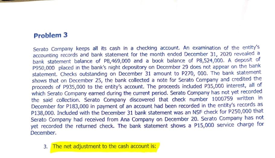 Problem 3
Serato Company keeps all its cash in a checking account. An exarnination of the entity's
accounting records and bank statement for the month ended December 31, 2020 revealed a
bank statement balance of P8,469,000 and a book balance of P8,524,000. A deposit of
P950,000 placed in the bank's night depository on December 29 does not appear on the bank
statement. Checks outstanding on December 31 amount to P270, 000. The bank statement
shows that on December 25, the bank collected a note for Serato Company and credited the
proceeds of P935,000 to the entity's account. The proceeds included P35,000 interest, all of
which Serato Company earned during the current period. Serato Company has not yet recorded
the said collection. Serato Company discovered that check number 1000759 written in
December for P183,000 in payment of an account had been recorded in the entity's records as
P138,000. Included with the December 31 bank statement was an NSF check for P250,000 that
Serato Company had received from Ana Company on December 20. Serato Company has not
yet recorded the returned check. The bank statement shows a P15,000 service charge for
December.
3. The net adjustment to the cash account is:
