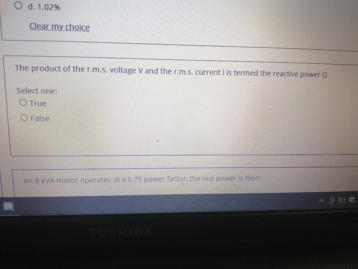 O d. 1.02%
Clear my choice
The product of the r.m.s. voltage V and the r.m.s. current I is termed the reactive power Q
Select one:
O True
O False
An 8 kVA motor operates at a 0.75 power factor, the real power is then:
