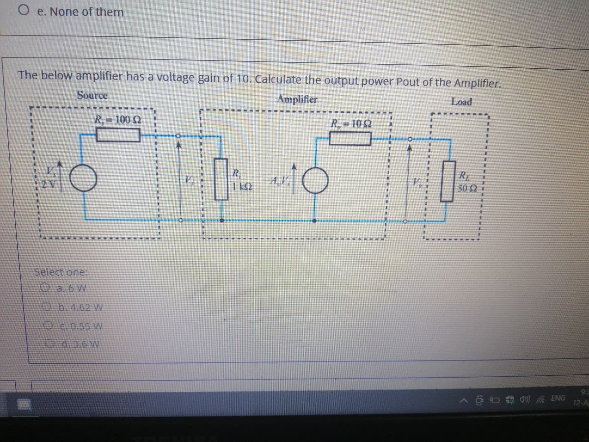 O e. None of them
The below amplifier has a voltage gain of 10. Calculate the output power Pout of the Amplifier.
Source
Amplifier
Load
R,=100 2
R, 10 2
オ
R.
011
2 V
50 2 i
Select one:
O a. 6 W
KO b.4.62 W
9:3
12-A
