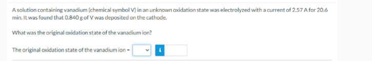 A solution containing vanadium (chemical symbol V) in an unknown oxidation state was electrolyzed with a current of 2.57 A for 20.6
min. It was found that 0.840 g of V was deposited on the cathode.
What was the original axidation state of the vanadium ion?
The original oxidation state of the vanadium ion -
