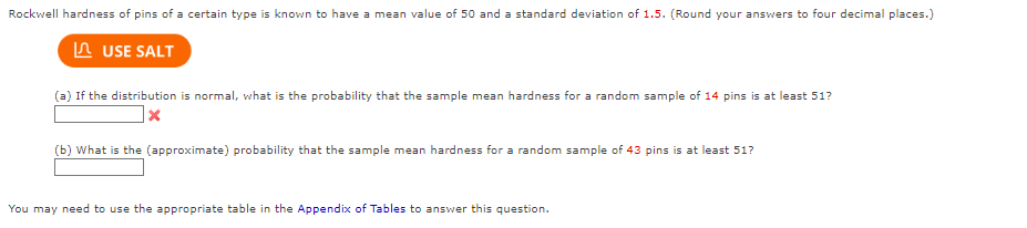 Rockwell hardness of pins of a certain type is known to have a mean value of 50 and a standard deviation of 1.5. (Round your answers to four decimal places.)
A USE SALT
(a) If the distribution is normal, what is the probability that the sample mean hardness for a random sample of 14 pins is at least 51?
(b) What is the (approximate) probability that the sample mean hardness for a random sample of 43 pins is at least 51?
You may need to use the aPpropriate table in the Appendix of Tables to answer this question.
